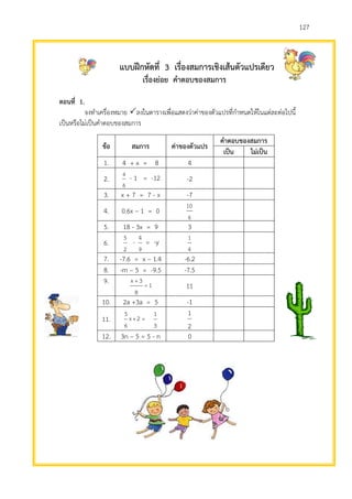 127
แบบฝึกหัดที่ 3 เรื่องสมการเชิงเส้นตัวแปรเดียว
เรื่องย่อย คาตอบของสมการ
ตอนที่ 1.
จงทาเครื่องหมาย ลงในตารางเพื่อแสดงว่าค่าของตัวแปรที่กาหนดให้ในแต่ละต่อไปนี้
เป็นหรือไม่เป็นคาตอบของสมการ
ข้อ สมการ ค่าของตัวแปร
คาตอบของสมการ
เป็น ไม่เป็น
1. 4 + x = 8 4
2.
6
a
- 1 = -12 -2
3. x + 7 = 7 - x -7
4. 0.6x – 1 = 0
6
10
5. 18 - 3x = 9 3
6.
2
5
-
9
4
= -y
4
1
7. -7.6 = x – 1.4 -6.2
8. -m – 5 = -9.5 -7.5
9. 1=
8
3+x
11
10. 2a +3a = 5 -1
11.
3
1
=2+x
6
5
2
1
12. 3n – 5 = 5 - n 0
 