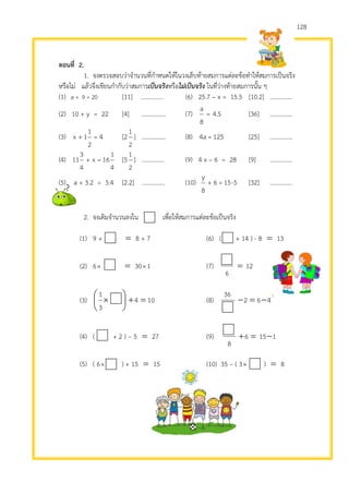 128
ตอนที่ 2.
1. จงตรวจสอบว่าจานวนที่กาหนดให้ในวงเล็บท้ายสมการแต่ละข้อทาให้สมการเป็นจริง
หรือไม่ แล้วจึงเขียนกากับว่าสมการเป็นจริงหรือไม่เป็นจริง ในที่ว่างท้ายสมการนั้น ๆ
(1) 20=9+a [11] …………… (6) 25.7 – x = 15.5 [10.2] ……………
(2) 10 + y = 22 [4] ……………. (7) 5.4=
8
a
[36] ……………
(3) 4=
2
1
1+x [2
2
1
] ………….... (8) 125=a4 [25] ……………
(4)
4
1
16=x+
4
3
11 [5
2
1
] …………… (9) 4 x – 6 = 28 [9] ……………
(5) a + 3.2 = 5.4 [2.2] …………… (10) 15=6+
8
y
-5 [32] ……………
2. จงเติมจานวนลงใน เพื่อให้สมการแต่ละข้อเป็นจริง
(1) 9 +  8 + 7 (6) ( + 14 ) - 8  13
(2) 6  301 (7) 12
6

(3) 104
3
1






 (8) 462
36

(4) ( + 2 ) – 5  27 (9) 1156
8

(5) ( 6 ) + 15  15 (10) 35 – ( 3 )  8
 