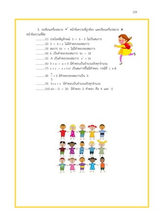 129
3. จงเขียนเครื่องหมาย  หน้าข้อความที่ถูกต้อง และเขียนเครื่องหมาย 
หน้าข้อความที่ผิด
.............(1) ประโยคสัญลักษณ์ 3 = 6 – 3 ไม่เป็นสมการ
.............(2) 3 = 6 – x ไม่มีคาตอบของสมการ
.............(3) สมการ 6x = x ไม่มีคาตอบของสมการ
.............(4) 6 เป็นคาตอบของสมการ 6x = 18
.............(5) -4 เป็นคาตอบของสมการ 16=x2
.............(6) 3 + a = a + 3 มีคาตอบเป็นจานวนจริงทุกจานวน
.............(7) x + c = x + (-c) เป็นสมการที่ไม่มีคาตอบ กรณีที่ c 0
.............(8) 0=
3
x
มีคาตอบของสมการเป็น 0
.............(9) x=x+3 มีคาตอบเป็นจานวนจริงทุกจานวน
.............(10) x(x – 1) = 20 มีคาตอบ 2 คาตอบ คือ 4 และ -5
 