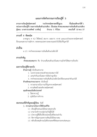 114
แผนการจัดกิจกรรมการเรียนรู้ที่ 3
สาระการเรียนรู้คณิตศาสตร์ รายวิชาคณิตศาสตร์พื้นฐาน ชั้นมัธยมศึกษาปีที่ 1
หน่วยการเรียนรู้ที่ 4 สมการเชิงเส้นตัวแปรเดียว เรื่องย่อย คาตอบของสมการเชิงเส้นตัวแปรเดียว
ผู้สอน นางสาวนวลทิพย์ นวพันธุ์ จานวน 1 ชั่วโมง สอนวันที่ 10 พ.ย. 57
---------------------------------------------------------------------------------------------------------------------
สาระที่ 4 พีชคณิต
มาตรฐาน ค 4.2 ใช้นิพจน์ สมการ อสมการ กราฟ และแบบจาลองทางคณิตศาสตร์
อื่นๆแทนสถานการณ์ต่างๆ ตลอดจนแปลความหมายและนาไปใช้แก้ปัญหาได้
ตัวชี้วัด
ม 1/1 หาคาตอบของสมการเชิงเส้นตัวแปรเดียวได้
สาระสาคัญ
คาตอบของสมการ คือ จานวนที่แทนตัวแปรในสมการแล้วทาให้สมการเป็นจริง
ผลการเรียนรู้ที่คาดหวัง
ด้านความรู้ นักเรียนสามารถ
1. บอกความหมายของคาตอบของสมการได้
2. แทนค่าตัวแปรในสมการได้อย่างถูกต้อง
3. หาคาตอบของสมการเชิงเส้นตัวแปรเดียวโดยวิธีลองแทนค่าตัวแปรได้
ด้านทักษะ/กระบวนการ นักเรียนมี
1. ความสามารถในการแก้ปัญหาทางคณิตศาสตร์
2. ความคิดสร้างสรรค์ทางคณิตศาสตร์
คุณลักษณะอันพึงประสงค์
1. ใฝ่หาความรู้
2. มุ่งมั่นในการทางาน
สมรรถนะที่สาคัญของผู้เรียน ข้อที่
1. ความสามารถในการใช้ทักษะชีวิต
1.1 เรียนรู้ด้วยตนเองได้เหมาะสมตามวัย
1.2 สามารถทางานกลุ่มร่วมกับผู้อื่นได้
1.3 นาความรู้ที่ได้ไปใช้ประโยชน์ในชีวิตประจาวัน
1.4 จัดการปัญหาและความขัดแย้งได้เหมาะสม
1.5 หลีกเลี่ยงพฤติกรรมไม่พึงประสงค์ที่ส่งผลกระทบต่อตนเอง
 