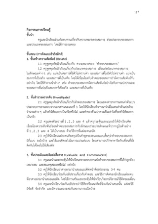 117
กิจกรรมการเรียนรู้
ขั้นนา
ครูและนักเรียนร่วมกันทบทวนเกี่ยวกับความหมายของสมการ ส่วนประกอบของสมการ
และประเภทของสมการ โดยใช้การถามตอบ
ขั้นสอน (การคิดแบบฮิวริสติกส์)
1. ขั้นสร้างความสัมพันธ์ (Relate)
1.1 ครูพูดคุยกับนักเรียนเกี่ยวกับ ความหมายของ “คาตอบของสมการ”
1.2 ครูพูดคุยกับนักเรียนเกี่ยวกับประเภทของสมการ เมื่อแบ่งประเภทของสมการ
ในลักษณะต่าง ๆ เช่น แบ่งเป็นสมการที่มีตัวไม่ทราบค่า และสมการที่ไม่มีตัวไม่ทราบค่า แบ่งเป็น
สมการที่เป็นจริง และสมการที่เป็นเท็จ โดยให้เชื่อมโยงกับคาตอบของสมการว่ามีความสัมพันธ์กัน
อย่างไร โดยใช้คาถามนาต่างๆ เช่น คาตอบของสมการมีความสัมพันธ์อย่างไรกับการแบ่งประเภท
ของสมการที่แบ่งเป็นสมการที่เป็นจริง และสมการที่เป็นเท็จ
2. ขั้นสารวจตรวจค้น (Investigate)
2.1 ครูพูดคุยกับนักเรียนเกี่ยวกับคาตอบของสมการ โดยแสดงตารางการแทนค่าตัวแปร
ประกอบการถามตอบจากเอกสารแนะแนวที่ 3 โดยให้นักเรียนพิจารณาว่าเมื่อแทนค่าตัวแปรด้วย
จานวนต่าง ๆ แล้วทาให้สมการเป็นจริงหรือไม่ และค่าของตัวแปรควรเป็นเท่าไรที่จะทาให้สมการ
เป็นจริง
2.2 ครูแสดงตัวอย่างที่ 1 , 2 , 3 และ 4 แล้วครูกระตุ้นและแนะนาให้นักเรียนคิด
เชื่อมโยงความสัมพันธ์ของคาตอบของสมการกับลักษณะร่วมบางลักษณะที่ปรากฏในตัวอย่าง
ที่ 1 , 2 , 3 และ 4 ให้เป็นระบบ ด้วยวิธีการที่แต่ละคนถนัด
2.3 ครูให้นักเรียนแต่ละคนคิดสรุปเป็นคาพูดของตนเองแบบสั้นๆว่าคาตอบของสมการ
มีกี่แบบ อะไรบ้าง และใช้แนวคิดอะไรในการแบ่งแต่แบบ โดยสามารถปรึกษาหารือกับเพื่อนที่นั่ง
ติดกันได้โดยไม่ใช้เสียงดัง
3. ขั้นประเมินและติดต่อสื่อสาร (Evaluate and Communicate)
3.1 ครูแนะนาและกระตุ้นให้นักเรียนตรวจสอบการแบ่งคาตอบของสมการที่ได้ว่าถูกต้อง
เหมาะสม และสมเหตุสมผลหรือไม่ อย่างไร
3.2 ครูให้นักเรียนอาสาออกมานาเสนอแนวคิดหน้าห้องประมาณ 3-4 คน
3.3 ครูให้นักเรียนร่วมกันอภิปรายเกี่ยวกับคาตอบ และวิธีการคิดของนักเรียนแต่ละคน
ที่อาสาออกมานาเสนอแนวคิด โดยใช้การเสริมแรงกระตุ้นให้นักเรียนวิพากษ์วิจารณ์วิธีคิดของเพื่อน
3.4 ครูและนักเรียนร่วมกันอภิปรายว่าวิธีคิดหรือแนวคิดที่ร่วมกันนาเสนอนั้น แต่ละวิธี
มีข้อดี ข้อจากัด และมีความเหมาะสมกับสถานการณ์ใดบ้าง
 
