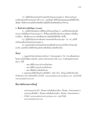 118
3.5 ครูให้นักเรียนร่วมกันอภิปรายสรุปเกี่ยวกับรูปแบบของสมการ ซึ่งสามารถจาแนก
ตามลักษณะของคาตอบของสมการได้ 3 แบบ และเปิดโอกาสให้นักเรียนเสนอแนะแนวคิดที่เกี่ยวข้อง
เพิ่มเติม หรือซักถามประเด็นที่น่าสนใจเพื่อกระตุ้นให้นักเรียนคิดต่อเนื่องจากกิจกรรม
4. ขั้นสร้างคาถามหรือปัญหา (Create)
4.1 ครูให้นักเรียนคิดสมการที่มีตัวแปรไว้คนละหนึ่งสมการ และให้นักเรียนเตรียมตัว
ออกมาทายให้เพื่อนหาคาตอบของสมการ ทั้งนี้ครูกระตุ้นให้นักเรียนพยายามคิดสมการให้เพื่อน
ทายได้ยาก เพื่อเพิ่มกระบวนการคิดเชื่อมโยงความสัมพันธ์ให้ลึกซึ้งมากยิ่งขึ้น
4.2 ครูให้นักเรียนอาสามาเขียนสมการของตนหน้าห้องประมาณมา 4-6 คน แล้วให้
นักเรียนคนอื่นร่วมกันหาคาตอบของสมการ
4.3 ครูและนักเรียนร่วมกันสรุปคาตอบของเพื่อนที่อาสาออกมาหน้าห้องว่าคาตอบเป็น
แบบใด และเปิดโอกาสให้นักเรียนแสดงความคิดเห็นในประเด็นที่น่าสนใจ
ขั้นสรุป
1. ครูและนักเรียนร่วมกันสรุปบทเรียนว่า คาตอบของสมการ คือ จานวนที่แทนตัวแปร
ในสมการแล้วทาให้สมการเป็นจริง และสามารถจาแนกสมการได้ 3 แบบ ตามลักษณะคาตอบของ
สมการ ดังนี้
- สมการที่มีจานวนบางจานวนเป็นคาตอบ
- สมการที่มีจานวนทุกจานวนเป็นคาตอบ
- สมการที่ไม่มีจานวนใดเป็นคาตอบ
2. ครูมอบหมายให้นักเรียนทาแบบฝึกหัดที่ 3 เป็นการบ้าน ซึ่งครูแจกให้นักเรียนหรือ
นักเรียนสามารถดาวน์โหลดได้จากเว็บไซต์ www.pookpikschool.wordpress.com และเว็บไซต์
www.pookpikschool.com
สื่อการจัดกิจกรรมการเรียนรู้
- เอกสารแนะแนวทางที่ 3 เรื่องสมการเชิงเส้นตัวแปรเดียว เรื่องย่อย คาตอบของสมการ
- เอกสารแบบฝึกหัดที่ 3 เรื่องสมการเชิงเส้นตัวแปรเดียว เรื่องย่อย คาตอบของสมการ
- เว็บไซต์ www.pookpikschool.wordpress.com และเว็บไซต์
www.pookpikschool.com
 