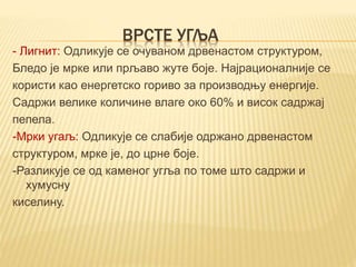 ВРСТЕ УГЉА
- Лигнит: Одликује се очуваном дрвенастом структуром,
Бледо је мрке или прљаво жуте боје. Најрационалније се
користи као енергетско гориво за производњу енергије.
Садржи велике количине влаге око 60% и висок садржај
пепела.
-Мрки угаљ: Одликује се слабије одржано дрвенастом
структуром, мрке је, до црне боје.
-Разликује се од каменог угља по томе што садржи и
хумусну
киселину.
 
