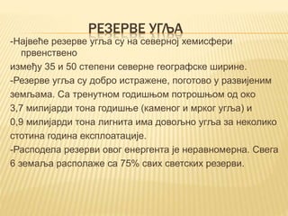РЕЗЕРВЕ УГЉА
-Највеће резерве угља су на северној хемисфери
првенствено
између 35 и 50 степени северне географске ширине.
-Резерве угља су добро истражене, поготово у развијеним
земљама. Са тренутном годишњом потрошњом од око
3,7 милијарди тона годишње (каменог и мрког угља) и
0,9 милијарди тона лигнита има довољно угља за неколико
стотина година експлоатације.
-Расподела резерви овог енергента је неравномерна. Свега
6 земаља располаже са 75% свих светских резерви.
 