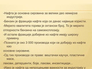 -Нафта је основна сировина за велики део хемијске
индустрије.
-Бензин је фракција нафте која се данас највише користи.
-Мерило квалитета горива је октански број. То је мерило
отпорности бензина на самоексплозију.
-И остале фракције добијене из нафте имају широку
примену.
-Познато је око 3 000 производа који се добијају из нафте
као
основне сировине.
-Од тих производа се праве: вештачки каучук, пластичне
масе,
лекови, детерџенти, боје, лакови, инсектициди...
-Иако је нафта од непроцењиве важности за индустрију у
 