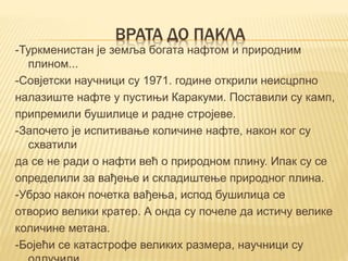 ВРАТА ДО ПАКЛА
-Туркменистан је земља богата нафтом и природним
плином...
-Совјетски научници су 1971. године открили неисцрпно
налазиште нафте у пустињи Каракуми. Поставили су камп,
припремили бушилице и радне стројеве.
-Започето је испитивање количине нафте, након ког су
схватили
да се не ради о нафти већ о природном плину. Ипак су се
определили за вађење и складиштење природног плина.
-Убрзо након почетка вађења, испод бушилица се
отворио велики кратер. А онда су почеле да истичу велике
количине метана.
-Бојећи се катастрофе великих размера, научници су
 