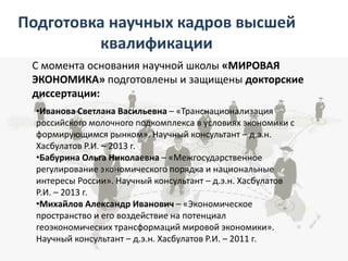 Подготовка научных кадров высшей
квалификации
С момента основания научной школы «МИРОВАЯ
ЭКОНОМИКА» подготовлены и защищены докторские
диссертации:
•Иванова Светлана Васильевна – «Транснационализация
российского молочного подкомплекса в условиях экономики с
формирующимся рынком». Научный консультант – д.э.н.
Хасбулатов Р.И. – 2013 г.
•Бабурина Ольга Николаевна – «Межгосударственное
регулирование экономического порядка и национальные
интересы России». Научный консультант – д.э.н. Хасбулатов
Р.И. – 2013 г.
•Михайлов Александр Иванович – «Экономическое
пространство и его воздействие на потенциал
геоэкономических трансформаций мировой экономики».
Научный консультант – д.э.н. Хасбулатов Р.И. – 2011 г.​
 
