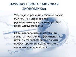 НАУЧНАЯ ШКОЛА «МИРОВАЯ
ЭКОНОМИКА»
Утверждена решением Ученого Совета
РЭУ им. Г.В. Плеханова под
руководством д.э.н., член-корр. РАН,
проф. Хасбулатова Р. И.
Ее основополагающей доктриной
является повышение эффективности
научно-исследовательской работы
профессорско-преподавательского
состава и молодых кадров.
 