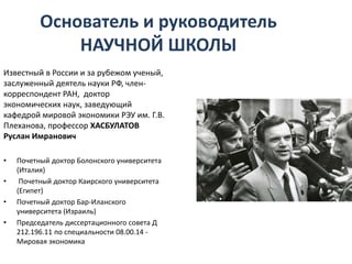 Основатель и руководитель
НАУЧНОЙ ШКОЛЫ
Известный в России и за рубежом ученый,
заслуженный деятель науки РФ, член-
корреспондент РАН, доктор
экономических наук, заведующий
кафедрой мировой экономики РЭУ им. Г.В.
Плеханова, профессор ХАСБУЛАТОВ
Руслан Имранович
• Почетный доктор Болонского университета
(Италия)
• Почетный доктор Каирского университета
(Египет)
• Почетный доктор Бар-Иланского
университета (Израиль)
• Председатель диссертационного совета Д
212.196.11 по специальности 08.00.14 -
Мировая экономика
 