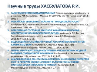 Научные труды ХАСБУЛАТОВА Р.И.
1. ЗАКАТ РЫНОЧНОГО ФУНДАМЕНТАЛИЗМА Теории, политика, конфликты : в
2 книгах / Р.И. Хасбулатов. - Москва, ФГБОУ "РЭУ им. Г.В. Плеханова", 2014. -
1000 с.
2. РОССИЙСКАЯ ЭКОНОМИКА: ПОЧЕМУ НЕТ ОЖИДАЕМОГО РОСТА?
Хасбулатов Р.И. Вестник Российского экономического университета им. Г.В.
Плеханова. 2014. № 1. С. 3-14.
3. СОВРЕМЕННОЕ СОСТОЯНИЕ МИРОВОЙ ЭКОНОМИКИ И БАЗОВЫЕ
КОНСТРУКЦИИ ЭКОНОМИЧЕСКОЙ ПОЛИТИКИ Хасбулатов Р.И. Вестник
Российского экономического университета им. Г.В. Плеханова.
2013. № 9 (63). С. 5-13.
4. ВЫДАЮЩИЙСЯ РОССИЙСКИЙ УЧЕНЫЙ АНАТОЛИЙ ИВАНОВИЧ КИТОВ –
КАКИМ Я ЕГО ЗНАЛ Хасбулатов Р.И. Научные труды Вольного
экономического общества России. 2012. Т. 164. С. 12-16.
5. ГИБЕЛЬ РЫНОЧНОГО ФУНДАМЕНТАЛИЗМА И ПОИСК НОВЫХ МОДЕЛЕЙ
РАЗВИТИЯ СОВРЕМЕННОЙ ЭКОНОМИКИ Хасбулатов Р.И. Экономика и
управление собственностью. 2012. № 1. С. 9-13.
6. АНАЛИЗ ДОКЛАДА ДЖ. СТИГЛИЦА КОМИССИИ ФИНАНСОВЫХ ЭКСПЕРТОВ
ООН "О РЕФОРМЕ МЕЖДУНАРОДНОЙ ВАЛЮТНО-ФИНАНСОВОЙ
СИСТЕМЫ: УРОКИ ГЛОБАЛЬНОГО КРИЗИСА" Хасбулатов Р. И.
Международная экономика. 2012. № 3. С. 4-16.
 