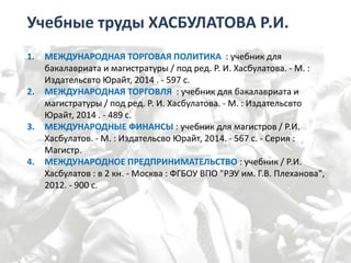 Учебные труды ХАСБУЛАТОВА Р.И.
1. МЕЖДУНАРОДНАЯ ТОРГОВАЯ ПОЛИТИКА : учебник для
бакалавриата и магистратуры / под ред. Р. И. Хасбулатова. - М. :
Издательсвто Юрайт, 2014 . - 597 с.
2. МЕЖДУНАРОДНАЯ ТОРГОВЛЯ : учебник для бакалавриата и
магистратуры / под ред. Р. И. Хасбулатова. - М. : Издательсвто
Юрайт, 2014 . - 489 с.
3. МЕЖДУНАРОДНЫЕ ФИНАНСЫ : учебник для магистров / Р.И.
Хасбулатов. - М. : Издательсво Юрайт, 2014. - 567 с. - Серия :
Магистр.
4. МЕЖДУНАРОДНОЕ ПРЕДПРИНИМАТЕЛЬСТВО : учебник / Р.И.
Хасбулатов : в 2 кн. - Москва : ФГБОУ ВПО "РЭУ им. Г.В. Плеханова",
2012. - 900 с.
 