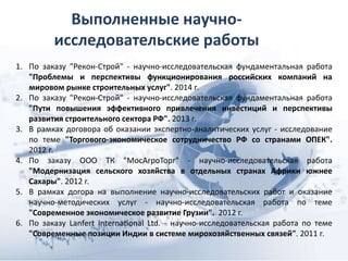 Выполненные научно-
исследовательские работы
1. По заказу "Рекон-Строй" - научно-исследовательская фундаментальная работа
"Проблемы и перспективы функционирования российских компаний на
мировом рынке строительных услуг". 2014 г.
2. По заказу "Рекон-Строй" - научно-исследовательская фундаментальная работа
"Пути повышения эффективного привлечения инвестиций и перспективы
развития строительного сектора РФ". 2013 г.
3. В рамках договора об оказании экспертно-аналитических услуг - исследование
по теме "Торгового-экономическое сотрудничество РФ со странами ОПЕК".
2012 г.
4. По заказу ООО ТК "МосАгроТорг" - научно-исследовательская работа
"Модернизация сельского хозяйства в отдельных странах Африки южнее
Сахары". 2012 г.
5. В рамках догора на выполнение научно-исследовательских работ и оказание
научно-методических услуг - научно-исследовательская работа по теме
"Современное экономическое развитие Грузии". 2012 г.
6. По заказу Lanfert International Ltd. - научно-исследовательская работа по теме
"Современные позиции Индии в системе мирохозяйственных связей". 2011 г.
 
