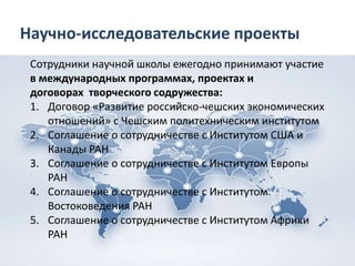Научно-исследовательские проекты
Сотрудники научной школы ежегодно принимают участие
в международных программах, проектах и
договорах творческого содружества:
1. Договор «Развитие российско-чешских экономических
отношений» с Чешским политехническим институтом
2. Соглашение о сотрудничестве с Институтом США и
Канады РАН
3. Соглашение о сотрудничестве с Институтом Европы
РАН
4. Соглашение о сотрудничестве с Институтом
Востоковедения РАН
5. Соглашение о сотрудничестве с Институтом Африки
РАН
 