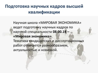 Подготовка научных кадров высшей
квалификации
Научная школа «МИРОВАЯ ЭКОНОМИКА»
ведет подготовку научных кадров по
научной специальности 08.00.14 –
«Мировая экономика».
Тематика кандидатских и диссертационных
работ отличается разнообразием,
актуальностью и новизной.
 