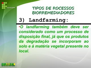 TIPOS DE ROCESSOSTIPOS DE ROCESSOS
BIORREMEDIADORESBIORREMEDIADORES
3) Landfarming:
O landfarming também deve ser
considerado como um processo de
disposição final, já que os produtos
da degradação se incorporam ao
solo e à matéria vegetal presente no
local.
 