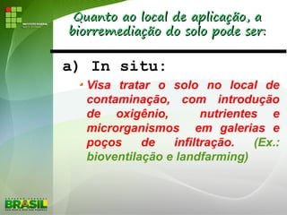 Quanto ao local de aplicação, aQuanto ao local de aplicação, a
biorremediação do solo pode ser:biorremediação do solo pode ser:
a) In situ:
Visa tratar o solo no local de
contaminação, com introdução
de oxigênio, nutrientes e
microrganismos em galerias e
poços de infiltração. (Ex.:
bioventilação e landfarming)
 