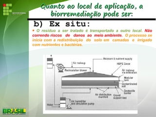 Quanto ao local de aplicação, aQuanto ao local de aplicação, a
biorremediação pode ser:biorremediação pode ser:
b) Ex situ:
O resíduo a ser tratado é transportado a outro local. Não
correndo riscos de danos ao meio ambiente. O processo se
inicia com a redistribuição do solo em camadas e irrigado
com nutrientes e bactérias.
 