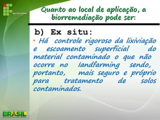 Quanto ao local de aplicação, aQuanto ao local de aplicação, a
biorremediação pode ser:biorremediação pode ser:
b) Ex situ:
Há controle rigoroso da lixiviação
e escoamento superficial do
material contaminado o que não
ocorre no Iandfarming sendo,
portanto, mais seguro e próprio
para tratamento de solos
contaminados.
 