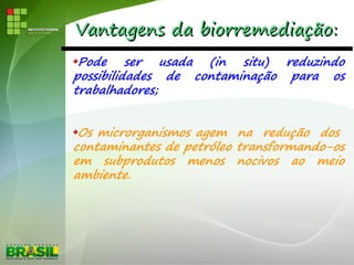 Vantagens da biorremediação:Vantagens da biorremediação:
Pode ser usada (in situ) reduzindo
possibilidades de contaminação para os
trabalhadores;
Os microrganismos agem na redução dos
contaminantes de petróleo transformando-os
em subprodutos menos nocivos ao meio
ambiente.
 