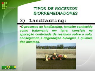 TIPOS DE ROCESSOSTIPOS DE ROCESSOS
BIORREMEDIADORESBIORREMEDIADORES
3) Landfarming:
O processo de landfarming, também conhecido
como tratamento em terra, consiste na
aplicação controlada de resíduos sobre o solo,
conseguindo a degradação biológica e química
dos mesmos.
 