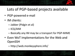 Lots of PGP-based projects available
• PGP-powered e-mail
• IM clients:
– Jabber (Pidgin et al)
– ICQ/AIM
– Basically any IM may be a transport for PGP-MIME
• Even WoT implementations for the Web and
OpenSSH
– http://web.monkeysphere.info/
 