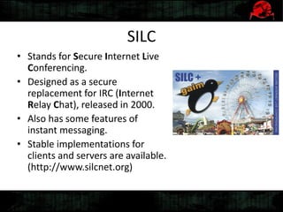 SILC
• Stands for Secure Internet Live
Conferencing.
• Designed as a secure
replacement for IRC (Internet
Relay Chat), released in 2000.
• Also has some features of
instant messaging.
• Stable implementations for
clients and servers are available.
(http://www.silcnet.org)
 