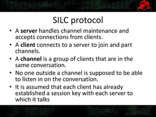 SILC protocol
• A server handles channel maintenance and
accepts connections from clients.
• A client connects to a server to join and part
channels.
• A channel is a group of clients that are in the
same conversation.
• No one outside a channel is supposed to be able
to listen in on the conversation.
• It is assumed that each client has already
established a session key with each server to
which it talks
 