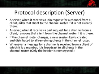 Protocol description (Server)
• A server, when it receives a join request for a channel from a
client, adds that client to the channel roster if it is not already
there.
• A server, when it receives a part request for a channel from a
client, removes that client from the channel roster if it is there.
• If the channel roster changes, a new session key is created
and distributed to all remaining clients in the channel roster.
• Whenever a message for a channel is received from a client of
which it is a member, it is broadcast to all clients in the
channel roster. (Only the header is reencrypted.)
 