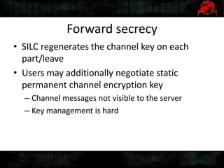 Forward secrecy
• SILC regenerates the channel key on each
part/leave
• Users may additionally negotiate static
permanent channel encryption key
– Channel messages not visible to the server
– Key management is hard
 