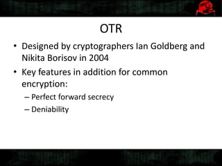 OTR
• Designed by cryptographers Ian Goldberg and
Nikita Borisov in 2004
• Key features in addition for common
encryption:
– Perfect forward secrecy
– Deniability
 