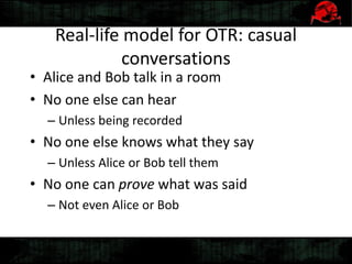 Real-life model for OTR: casual
conversations
• Alice and Bob talk in a room
• No one else can hear
– Unless being recorded
• No one else knows what they say
– Unless Alice or Bob tell them
• No one can prove what was said
– Not even Alice or Bob
 