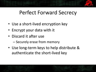 Perfect Forward Secrecy
• Use a short-lived encryption key
• Encrypt your data with it
• Discard it after use
– Securely erase from memory
• Use long-term keys to help distribute &
authenticate the short-lived key
 