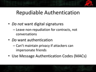 Repudiable Authentication
• Do not want digital signatures
– Leave non-repudiation for contracts, not
conversations
• Do want authentication
– Can’t maintain privacy if attackers can
impersonate friends
• Use Message Authentication Codes (MACs)
 