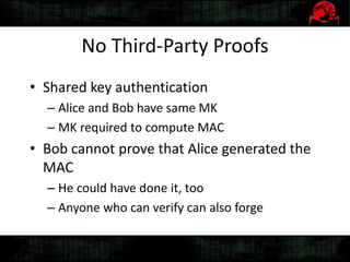 No Third-Party Proofs
• Shared key authentication
– Alice and Bob have same MK
– MK required to compute MAC
• Bob cannot prove that Alice generated the
MAC
– He could have done it, too
– Anyone who can verify can also forge
 