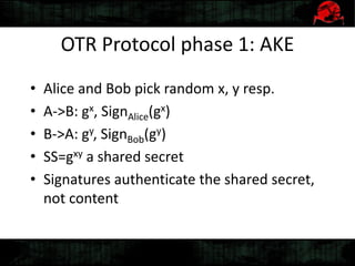 OTR Protocol phase 1: AKE
• Alice and Bob pick random x, y resp.
• A->B: gx, SignAlice(gx)
• B->A: gy, SignBob(gy)
• SS=gxy a shared secret
• Signatures authenticate the shared secret,
not content
 