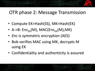OTR phase 2: Message Transmission
• Compute EK=Hash(SS), MK=Hash(EK)
• A->B: EncEK(M), MAC(EncEK(M),MK)
• Enc is symmetric encryption (AES)
• Bob verifies MAC using MK, decrypts M
using EK
• Confidentiality and authenticity is assured
 