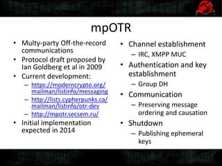mpOTR
• Multy-party Off-the-record
communications
• Protocol draft proposed by
Ian Goldberg et al in 2009
• Current development:
– https://moderncrypto.org/
mailman/listinfo/messaging
– http://lists.cypherpunks.ca/
mailman/listinfo/otr-dev
– http://mpotr.secsem.ru/
• Initial implementation
expected in 2014
• Channel establishment
– IRC, XMPP MUC
• Authentication and key
establishment
– Group DH
• Communication
– Preserving message
ordering and causation
• Shutdown
– Publishing ephemeral
keys
 