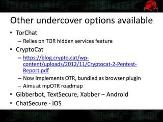 Other undercover options available
• TorChat
– Relies on TOR hidden services feature
• CryptoCat
– https://blog.crypto.cat/wp-
content/uploads/2012/11/Cryptocat-2-Pentest-
Report.pdf
– Now implements OTR, bundled as browser plugin
– Aims at mpOTR roadmap
• Gibberbot, TextSecure, Xabber – Android
• ChatSecure - iOS
 
