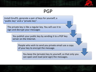 PGP
Install GnuPG, generate a pair of keys for yourself; a
"public key" and a "private key".
The private key is like a regular key. You will use it to
sign and decrypt your messages
You publish your public key by sending it to a PGP key
server on the Internet.
People who wish to send you private email use a copy
of your key to encrypt the message.
You keep the (private) key to yourself, so that only you
can open and read (and sign) the messages.
 