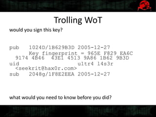 Trolling WoT
would you sign this key?
pub 1024D/1B629B3D 2005-12-27
Key fingerprint = 965E F829 EA6C
9174 4B46 43E1 4513 9A86 1B62 9B3D
uid u1tr4 l4s3r
<seekrit@hax0r.com>
sub 2048g/1F8E2EEA 2005-12-27
what would you need to know before you did?
 