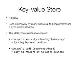 Key-Value Store
• Not new
• Used extensively by many apps e.g. to keep preferences
in sync across devices
• iCloud Keychain utilises two stores:
• com.apple.security.cloudkeychainproxy3	
• Syncing between devices	
• com.apple.sbd3 (securebackupd3)	
• Copy to restore if no other devices
 