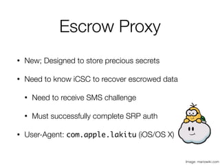 Escrow Proxy
• New; Designed to store precious secrets
• Need to know iCSC to recover escrowed data
• Need to receive SMS challenge
• Must successfully complete SRP auth
• User-Agent: com.apple.lakitu (iOS/OS X)
Image: mariowiki.com
 