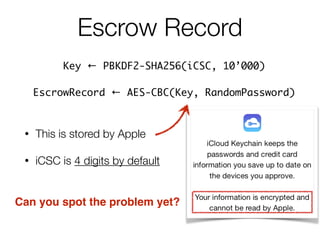 • This is stored by Apple
• iCSC is 4 digits by default
Escrow Record
Key ← PBKDF2-SHA256(iCSC, 10’000) 	
EscrowRecord ← AES-CBC(Key, RandomPassword)
Can you spot the problem yet?
 