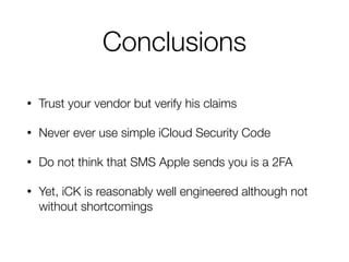 Conclusions
• Trust your vendor but verify his claims
• Never ever use simple iCloud Security Code
• Do not think that SMS Apple sends you is a 2FA
• Yet, iCK is reasonably well engineered although not
without shortcomings
 