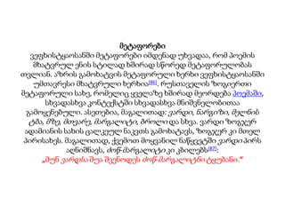 მეტაფორები
ვეფხისტყაოსანში მეტაფორები იმდენად უხვადაა, რომ პოემის
მხატვრულ ენის სტილად ხშირად სწორედ მეტაფორულობას
თვლიან. აზრის გამოხატვის მეტაფორული ხერხი ვეფხისტყაოსანში
უმთავრესი მხატვრული ხერხია[86]. რუსთაველის ზოგიერთი
მეტაფორული სახე, რომელიც ყველაზე ხშირად მეორდება პოემაში,
სხვადასხვა კონტექსტში სხვადასხვა მნიშვნელობითაა
გამოყენებული. ასეთებია, მაგალითად: ვარდი, ნარგიზი, მელნის
ტბა, მზე, მთვარე, მარგალიტი, ბროლი და სხვა. ვარდი ზოგჯერ
ადამიანის სახის ცალკეულ ნაკვთს გამოხატავს, ზოგჯერ კი მთელ
პირისახეს. მაგალითად, ქვემოთ მოყვანილ ნაწყვეტში ვარდი პირს
აღნიშნავს, ძოწ-მარგალიტი კი კბილებს[87]:
„მუნ ვარდსა შუა შვენოდეს ძოწ-მარგალიტნი ტყუბანი.“
 