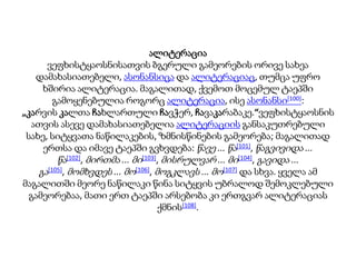 ალიტერაცია
ვეფხისტყაოსნისათვის ბგერული გამეორების ორივე სახეა
დამახასიათებელი, ასონანსიცა და ალიტერაციაც, თუმცა უფრო
ხშირია ალიტერაცია. მაგალითად, ქვემოთ მოცემულ ტაეპში
გამოყენებულია როგორც ალიტერაცია, ისე ასონანსი[100]:
„კარვის კალთა ჩახლართული ჩავჭერ, ჩავაკარაბაკე.“ვეფხისტყაოსნის
ათვის ასევე დამახასიათებელია ალიტერაციის განსაკუთრებული
სახე, სიტყვათა ნაწილაკების, ზმნისწინების გამეორება; მაგალითად
ერთსა და იმავე ტაეპში გვხვდება: წავე ... წა[101], წაგვივიდა ...
წა[102], მირთმა ... მი[103], მისრულვარ ... მი[104], გავიდა ...
გა[105], მომხვდეს ... მო[106], მოგკლავს ... მო[107] და სხვა. ყველა ამ
მაგალითში მეორე ნაწილაკი წინა სიტყვის უბრალოდ შემოკლებული
გამეორებაა, მათი ერთ ტაეპში არსებობა კი ერთგვარ ალიტერაციას
ქმნის[108].
 