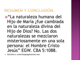 “La naturaleza humana del
Hijo de María ¿fue cambiada
en la naturaleza divina del
Hijo de Dios? No. Las dos
naturalezas se mezclaron
misteriosamente en una sola
persona: el Hombre Cristo
Jesús” EGW. CBA 5:1088.
 Solicítelo a: antoniolopezg@hotmail.com
 