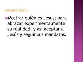 Mostrar quién es Jesús; para
abrazar experimentalmente
su realidad; y así aceptar a
Jesús y seguir sus mandatos.
 