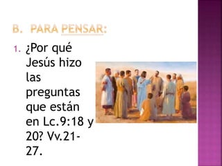 1. ¿Por qué
Jesús hizo
las
preguntas
que están
en Lc.9:18 y
20? Vv.21-
27.
 