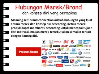 Hubungan Merek/Brand
dan konsep diri yang bermakna
Meaning self-brand connection adalah hubungan yang kuat
antara merek dan konsep diri seseorang. Ketika merek
produk dapat membantu seseorang untuk mencapai tujuan
dari motivasi, makan merek tersebut akan semakin terkait
dengan konsep diri.
 